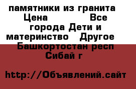 памятники из гранита › Цена ­ 10 000 - Все города Дети и материнство » Другое   . Башкортостан респ.,Сибай г.